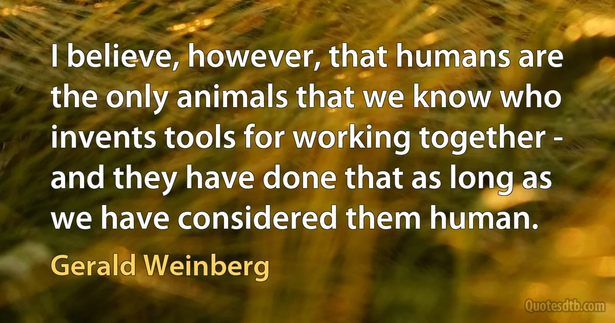 I believe, however, that humans are the only animals that we know who invents tools for working together - and they have done that as long as we have considered them human. (Gerald Weinberg)