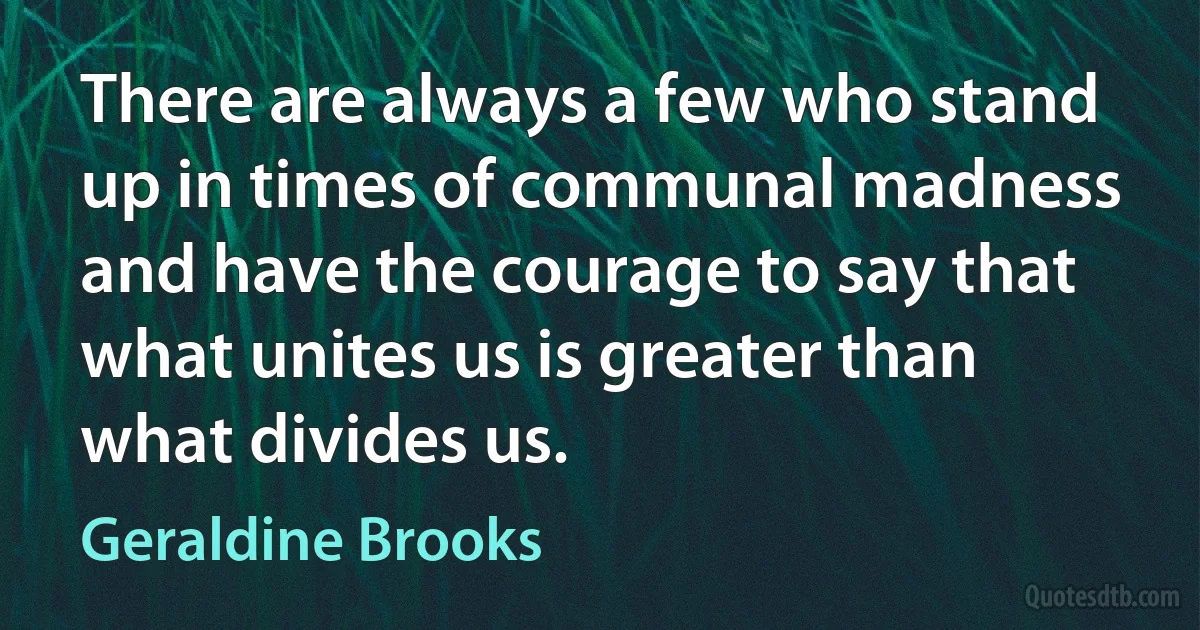 There are always a few who stand up in times of communal madness and have the courage to say that what unites us is greater than what divides us. (Geraldine Brooks)