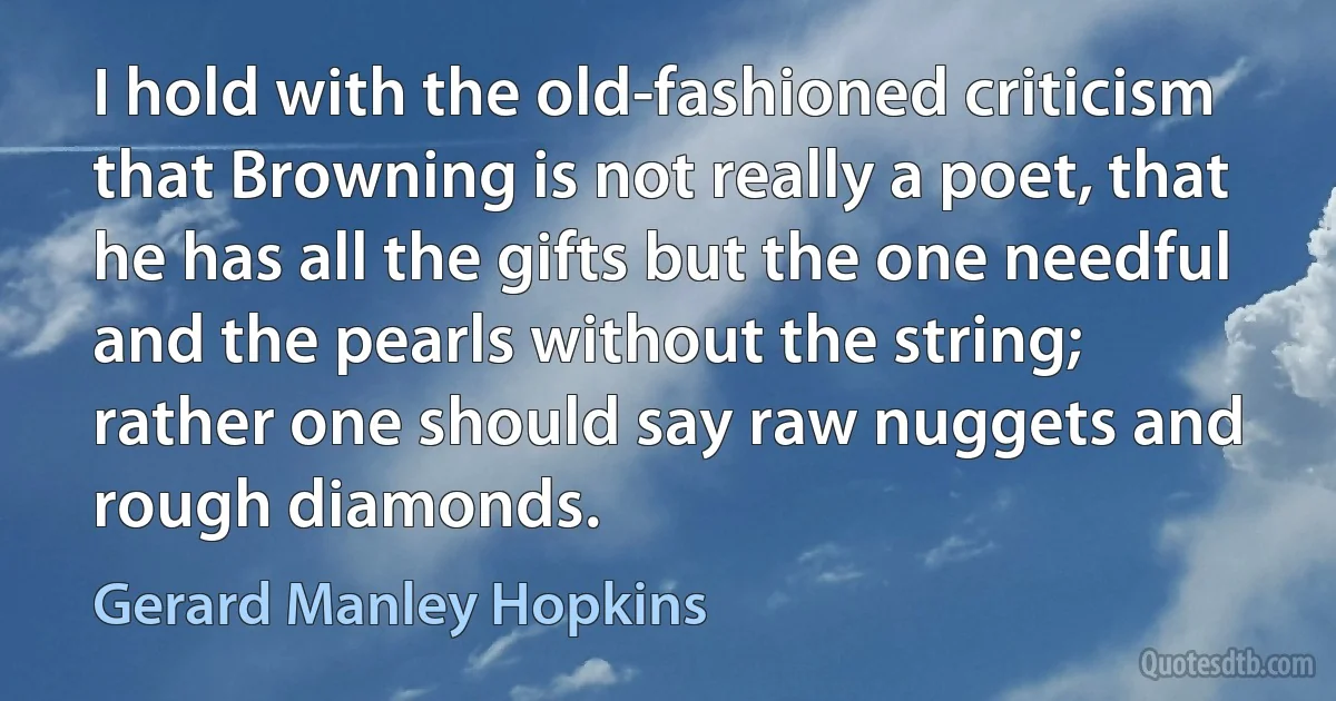 I hold with the old-fashioned criticism that Browning is not really a poet, that he has all the gifts but the one needful and the pearls without the string; rather one should say raw nuggets and rough diamonds. (Gerard Manley Hopkins)