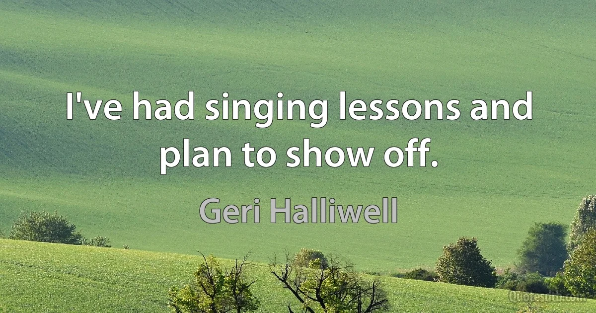 I've had singing lessons and plan to show off. (Geri Halliwell)