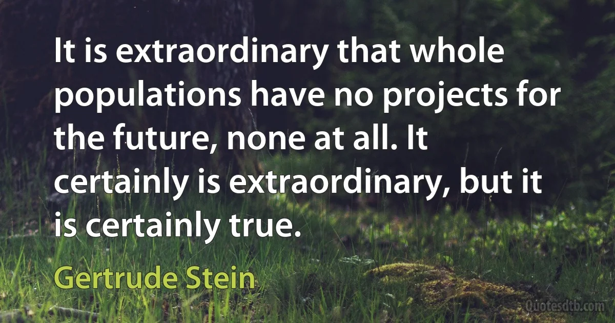 It is extraordinary that whole populations have no projects for the future, none at all. It certainly is extraordinary, but it is certainly true. (Gertrude Stein)