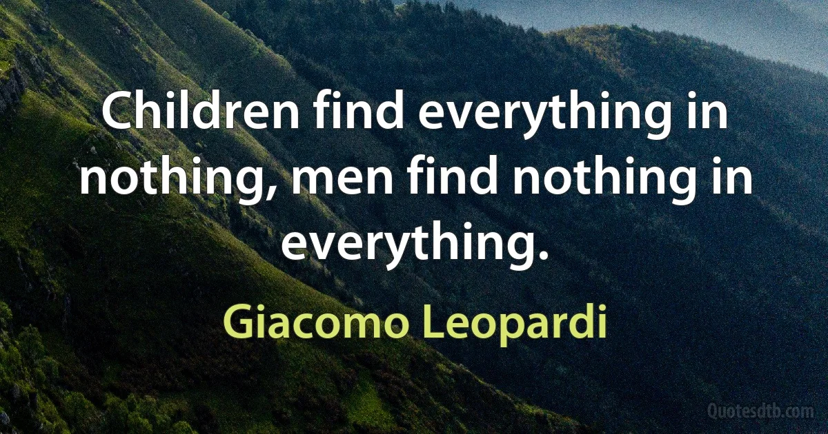 Children find everything in nothing, men find nothing in everything. (Giacomo Leopardi)