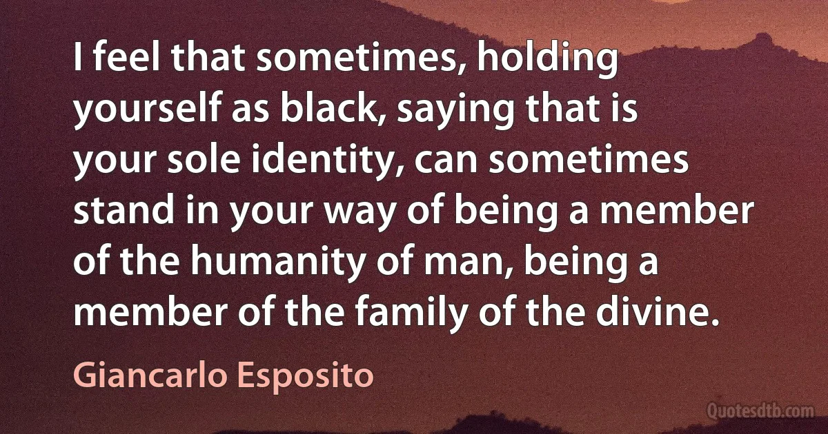 I feel that sometimes, holding yourself as black, saying that is your sole identity, can sometimes stand in your way of being a member of the humanity of man, being a member of the family of the divine. (Giancarlo Esposito)