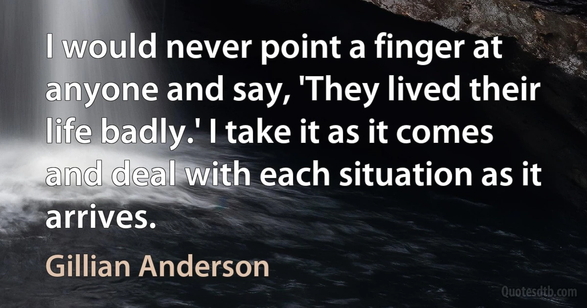 I would never point a finger at anyone and say, 'They lived their life badly.' I take it as it comes and deal with each situation as it arrives. (Gillian Anderson)