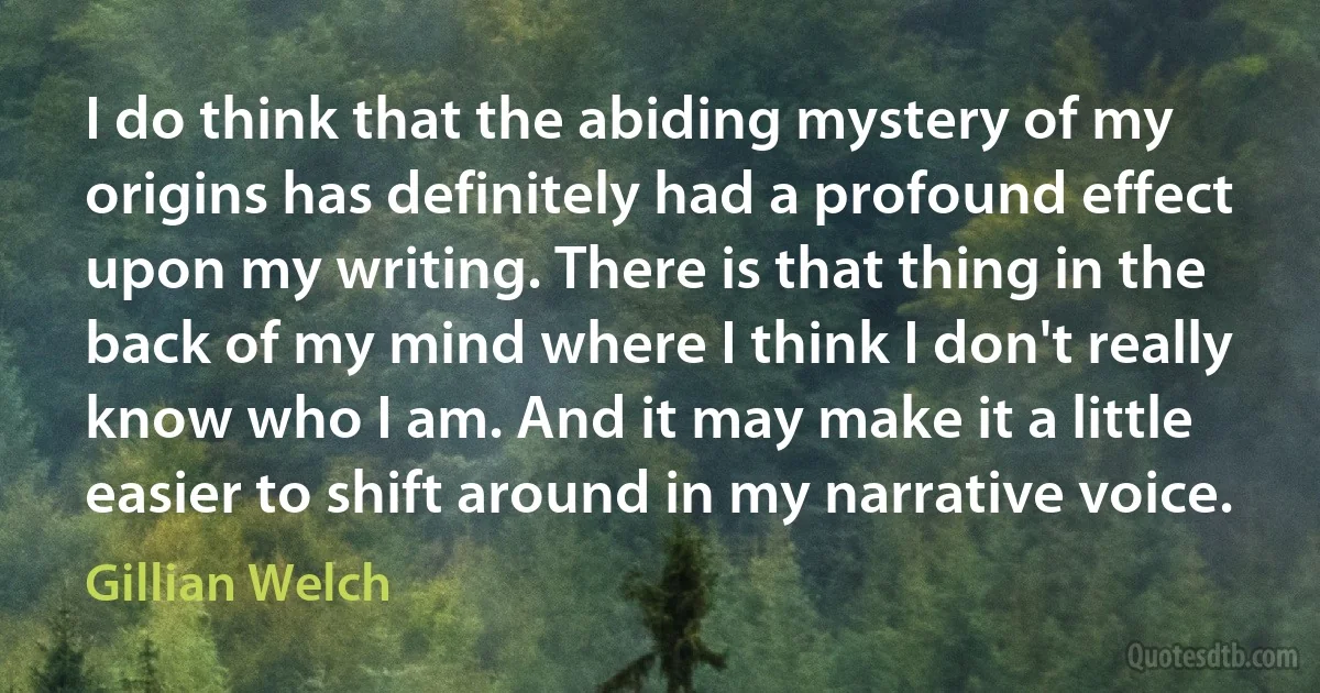 I do think that the abiding mystery of my origins has definitely had a profound effect upon my writing. There is that thing in the back of my mind where I think I don't really know who I am. And it may make it a little easier to shift around in my narrative voice. (Gillian Welch)