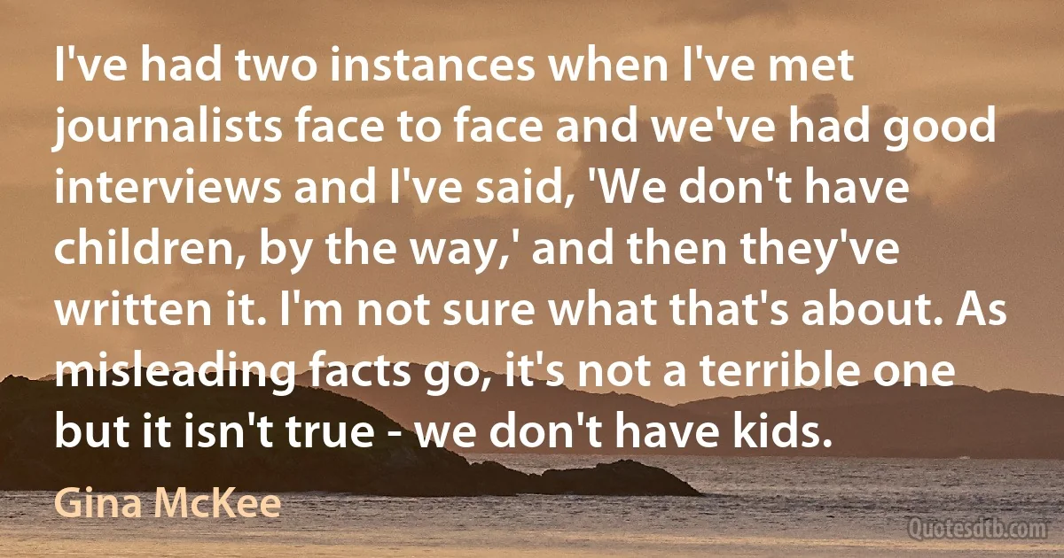 I've had two instances when I've met journalists face to face and we've had good interviews and I've said, 'We don't have children, by the way,' and then they've written it. I'm not sure what that's about. As misleading facts go, it's not a terrible one but it isn't true - we don't have kids. (Gina McKee)