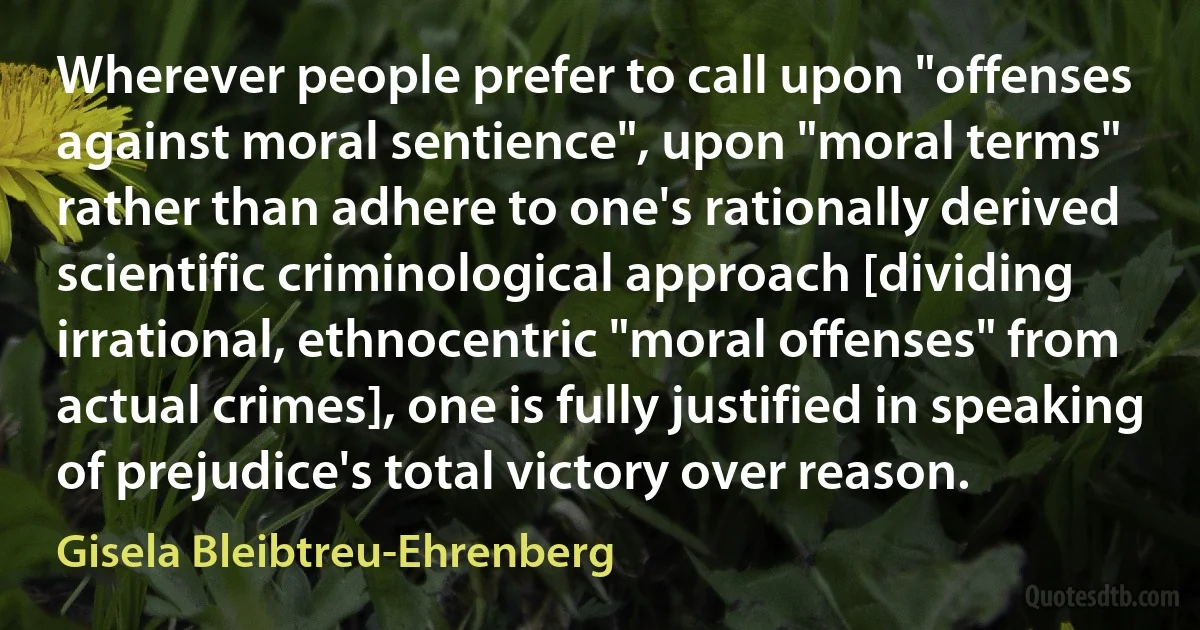 Wherever people prefer to call upon "offenses against moral sentience", upon "moral terms" rather than adhere to one's rationally derived scientific criminological approach [dividing irrational, ethnocentric "moral offenses" from actual crimes], one is fully justified in speaking of prejudice's total victory over reason. (Gisela Bleibtreu-Ehrenberg)