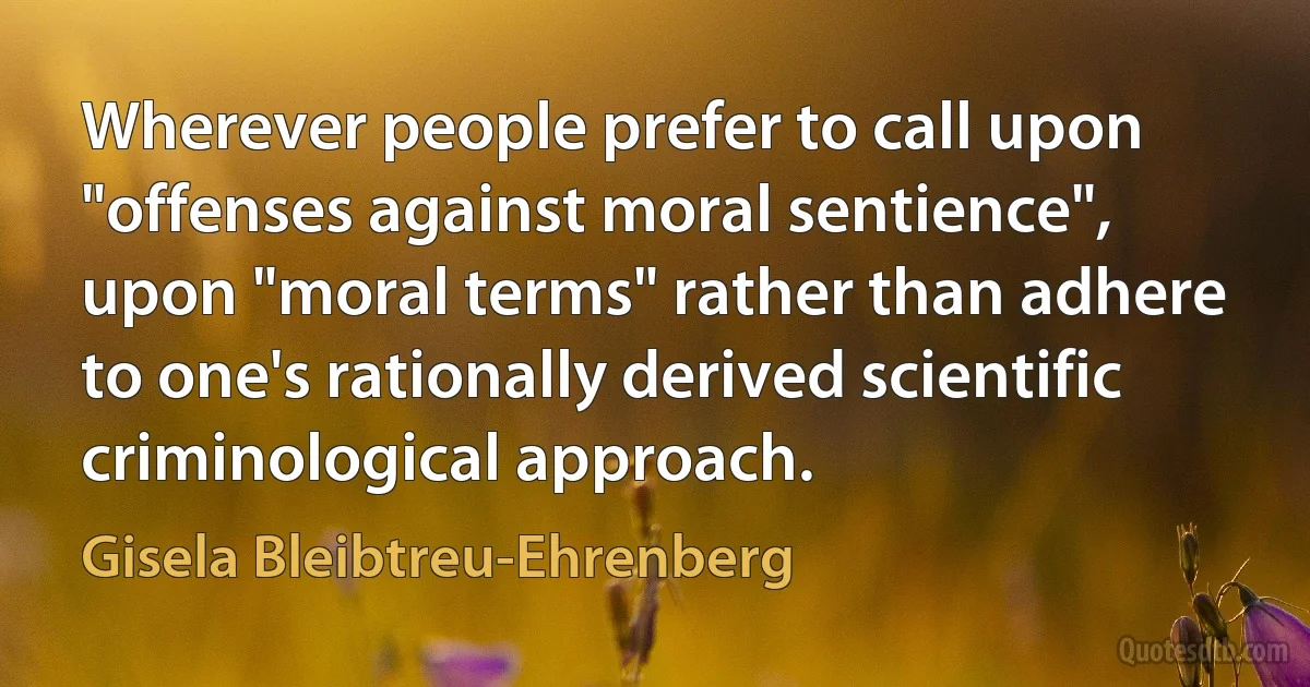 Wherever people prefer to call upon "offenses against moral sentience", upon "moral terms" rather than adhere to one's rationally derived scientific criminological approach. (Gisela Bleibtreu-Ehrenberg)