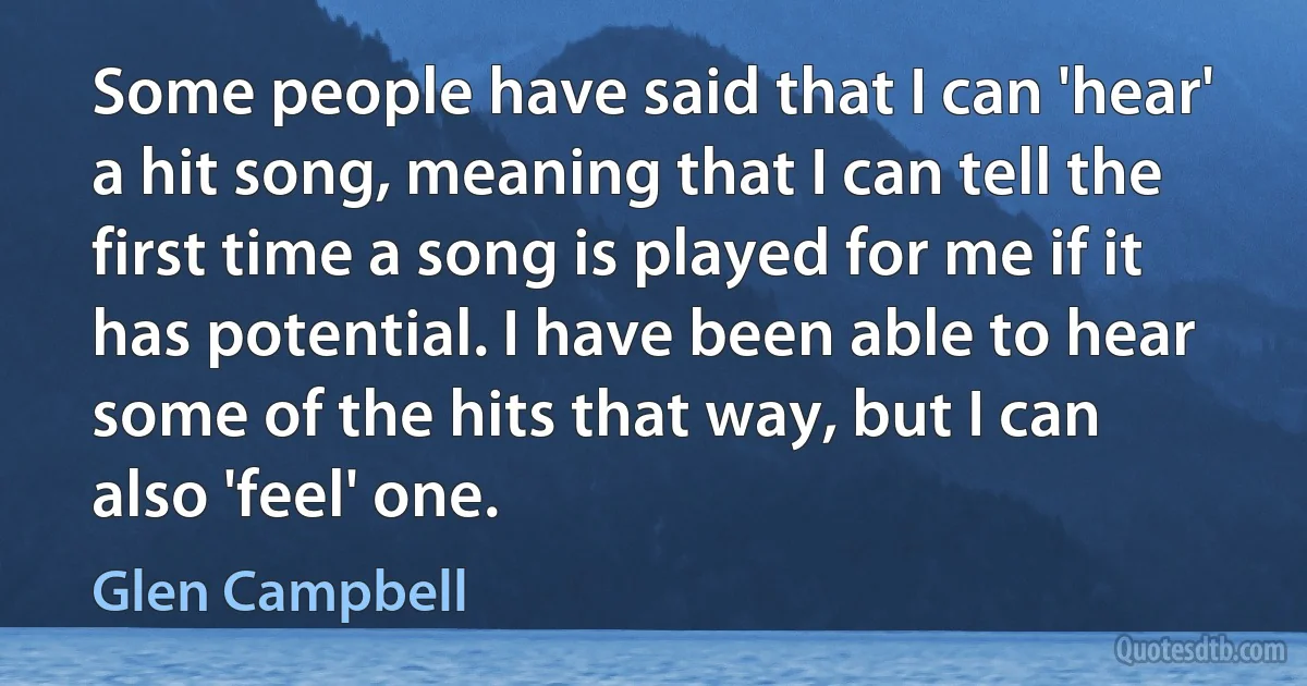 Some people have said that I can 'hear' a hit song, meaning that I can tell the first time a song is played for me if it has potential. I have been able to hear some of the hits that way, but I can also 'feel' one. (Glen Campbell)