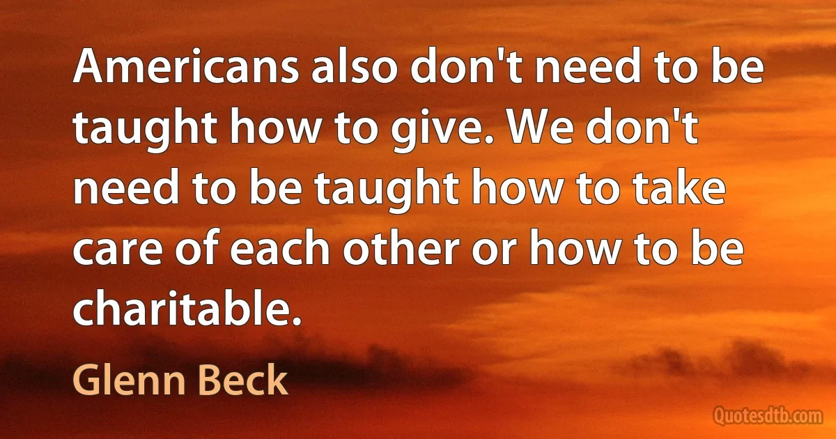 Americans also don't need to be taught how to give. We don't need to be taught how to take care of each other or how to be charitable. (Glenn Beck)