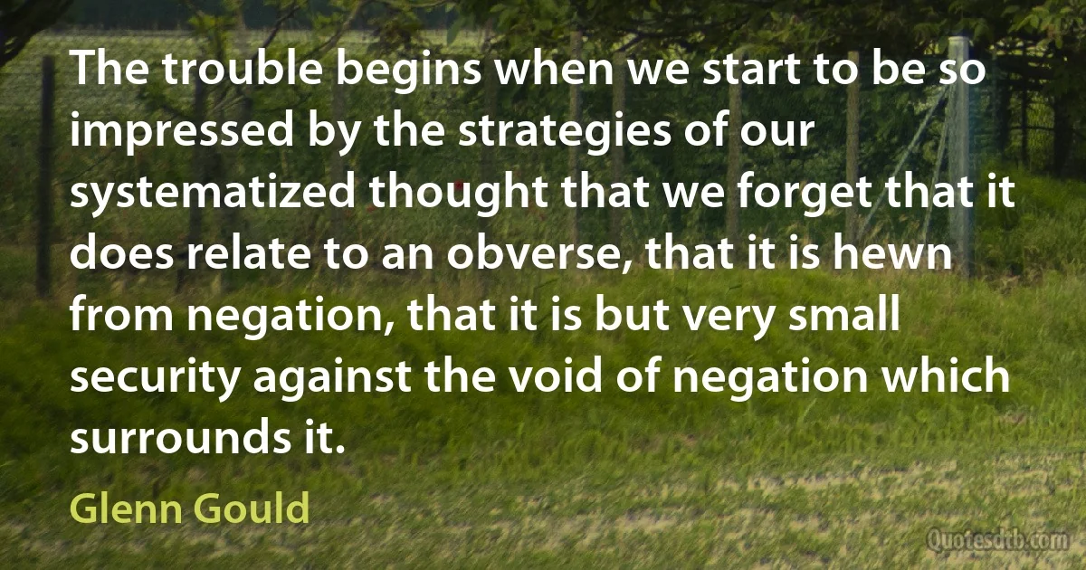 The trouble begins when we start to be so impressed by the strategies of our systematized thought that we forget that it does relate to an obverse, that it is hewn from negation, that it is but very small security against the void of negation which surrounds it. (Glenn Gould)