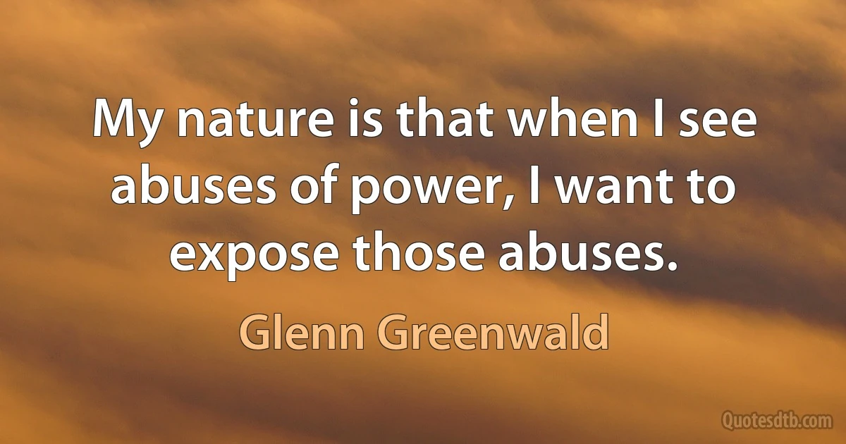 My nature is that when I see abuses of power, I want to expose those abuses. (Glenn Greenwald)