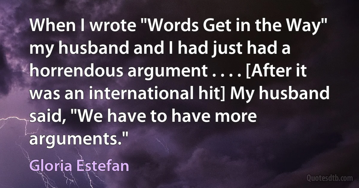 When I wrote "Words Get in the Way" my husband and I had just had a horrendous argument . . . . [After it was an international hit] My husband said, "We have to have more arguments." (Gloria Estefan)