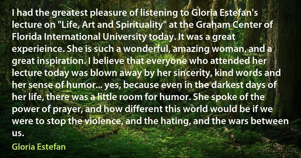 I had the greatest pleasure of listening to Gloria Estefan's lecture on "Life, Art and Spirituality" at the Graham Center of Florida International University today. It was a great experieince. She is such a wonderful, amazing woman, and a great inspiration. I believe that everyone who attended her lecture today was blown away by her sincerity, kind words and her sense of humor... yes, because even in the darkest days of her life, there was a little room for humor. She spoke of the power of prayer, and how different this world would be if we were to stop the violence, and the hating, and the wars between us. (Gloria Estefan)