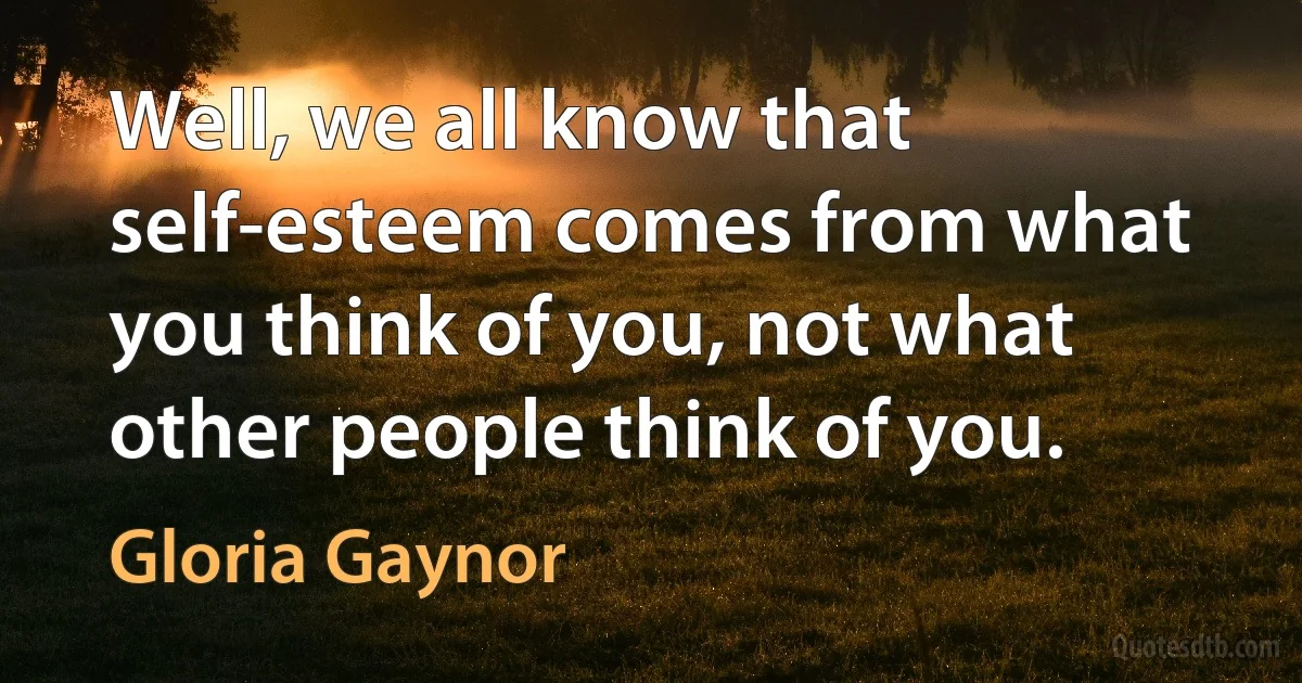 Well, we all know that self-esteem comes from what you think of you, not what other people think of you. (Gloria Gaynor)