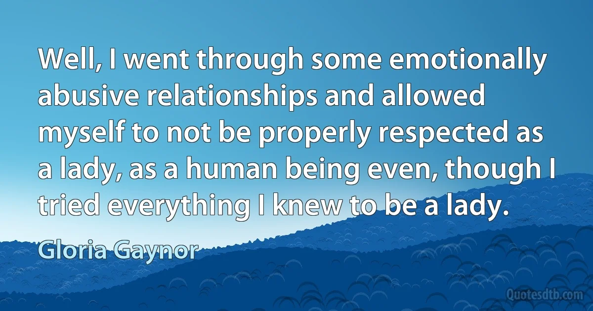 Well, I went through some emotionally abusive relationships and allowed myself to not be properly respected as a lady, as a human being even, though I tried everything I knew to be a lady. (Gloria Gaynor)