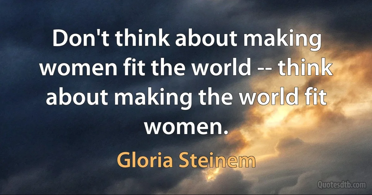 Don't think about making women fit the world -- think about making the world fit women. (Gloria Steinem)