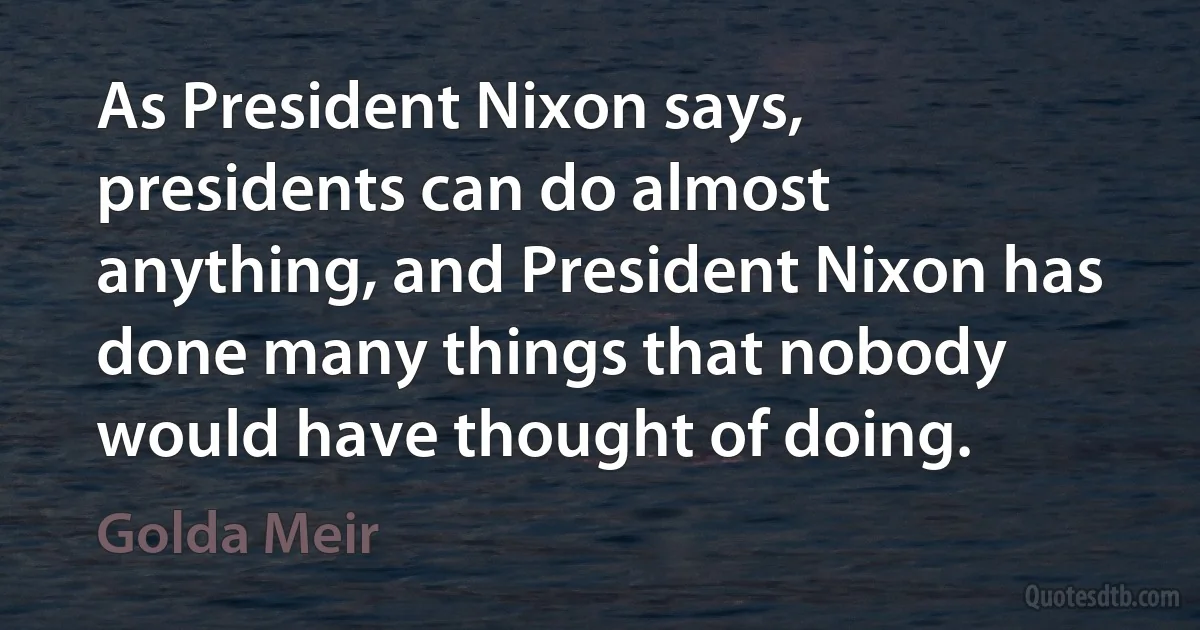 As President Nixon says, presidents can do almost anything, and President Nixon has done many things that nobody would have thought of doing. (Golda Meir)