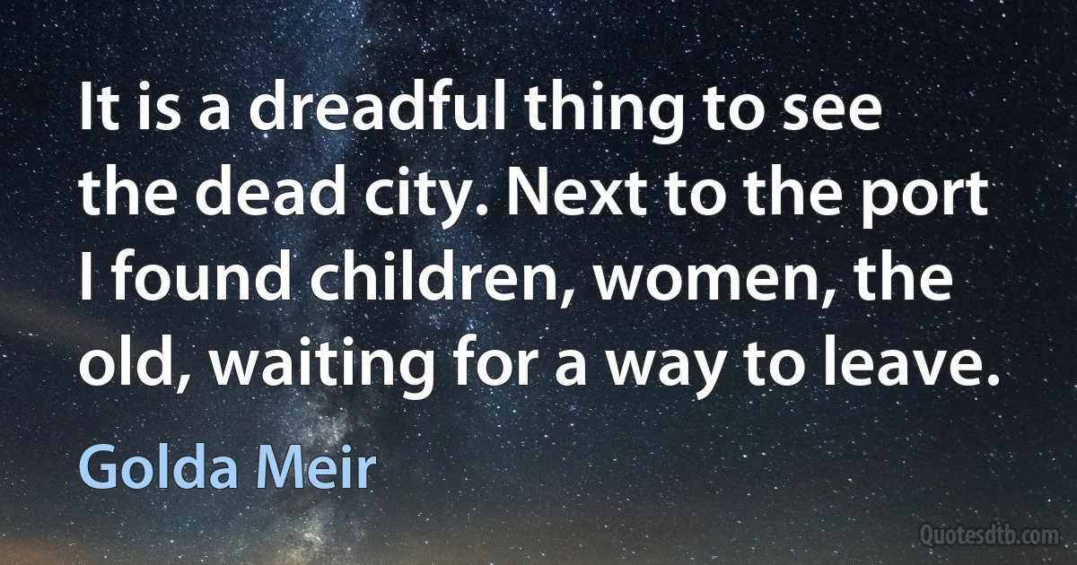 It is a dreadful thing to see the dead city. Next to the port I found children, women, the old, waiting for a way to leave. (Golda Meir)