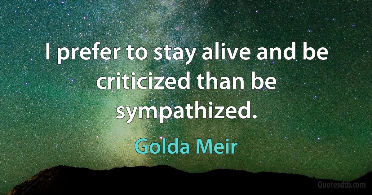 I prefer to stay alive and be criticized than be sympathized. (Golda Meir)