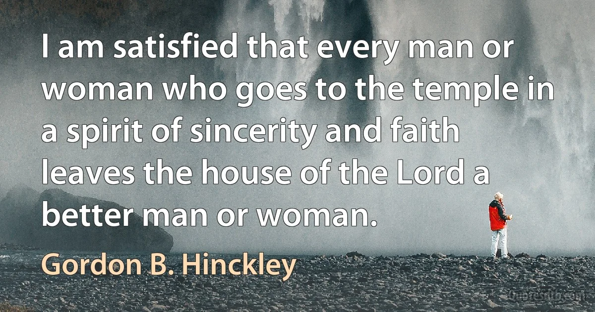 I am satisfied that every man or woman who goes to the temple in a spirit of sincerity and faith leaves the house of the Lord a better man or woman. (Gordon B. Hinckley)