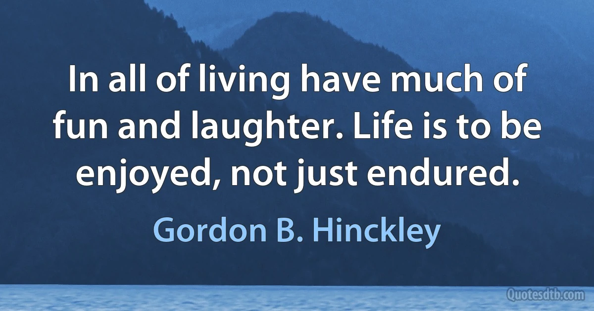 In all of living have much of fun and laughter. Life is to be enjoyed, not just endured. (Gordon B. Hinckley)