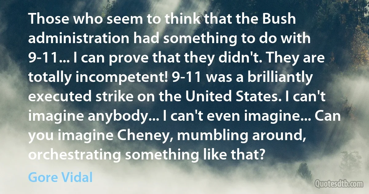 Those who seem to think that the Bush administration had something to do with 9-11... I can prove that they didn't. They are totally incompetent! 9-11 was a brilliantly executed strike on the United States. I can't imagine anybody... I can't even imagine... Can you imagine Cheney, mumbling around, orchestrating something like that? (Gore Vidal)