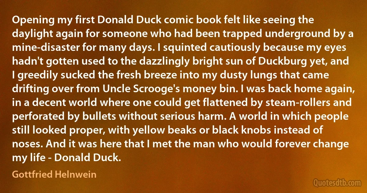 Opening my first Donald Duck comic book felt like seeing the daylight again for someone who had been trapped underground by a mine-disaster for many days. I squinted cautiously because my eyes hadn't gotten used to the dazzlingly bright sun of Duckburg yet, and I greedily sucked the fresh breeze into my dusty lungs that came drifting over from Uncle Scrooge's money bin. I was back home again, in a decent world where one could get flattened by steam-rollers and perforated by bullets without serious harm. A world in which people still looked proper, with yellow beaks or black knobs instead of noses. And it was here that I met the man who would forever change my life - Donald Duck. (Gottfried Helnwein)