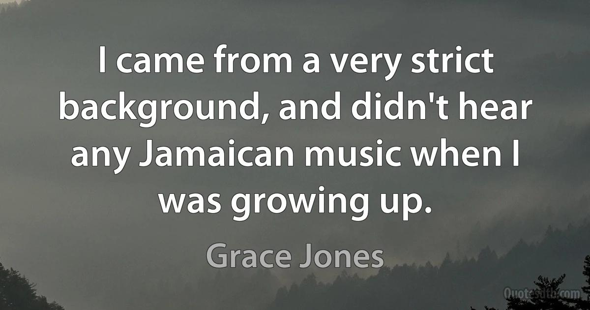 I came from a very strict background, and didn't hear any Jamaican music when I was growing up. (Grace Jones)