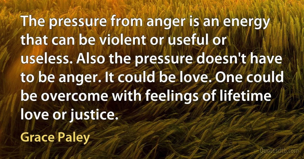 The pressure from anger is an energy that can be violent or useful or useless. Also the pressure doesn't have to be anger. It could be love. One could be overcome with feelings of lifetime love or justice. (Grace Paley)