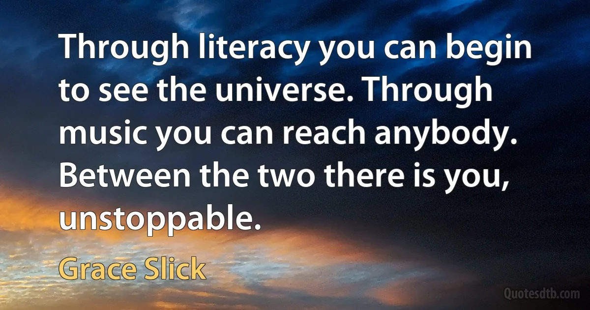 Through literacy you can begin to see the universe. Through music you can reach anybody. Between the two there is you, unstoppable. (Grace Slick)