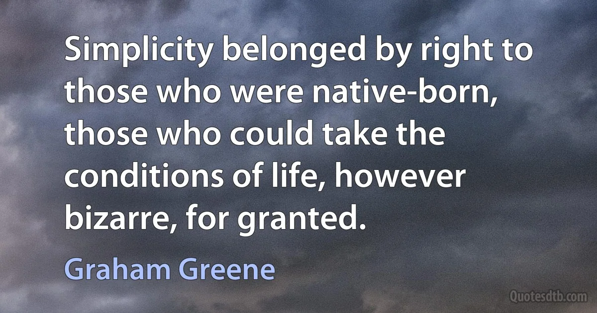 Simplicity belonged by right to those who were native-born, those who could take the conditions of life, however bizarre, for granted. (Graham Greene)