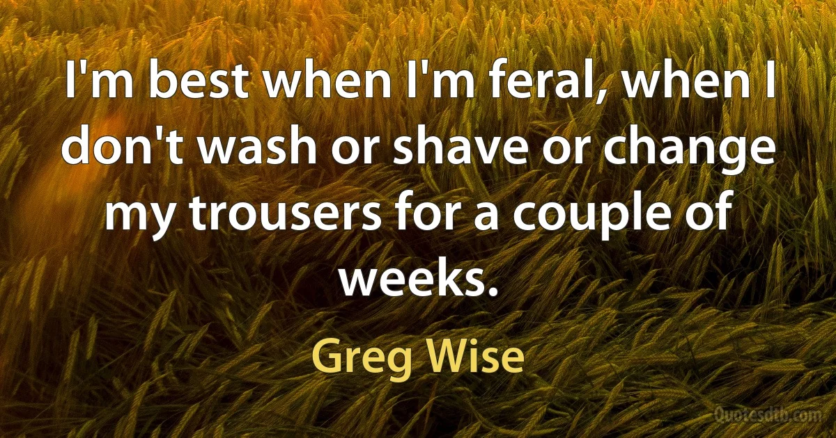 I'm best when I'm feral, when I don't wash or shave or change my trousers for a couple of weeks. (Greg Wise)