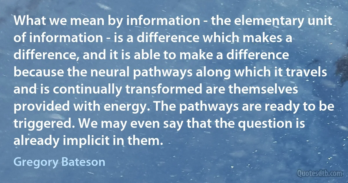 What we mean by information - the elementary unit of information - is a difference which makes a difference, and it is able to make a difference because the neural pathways along which it travels and is continually transformed are themselves provided with energy. The pathways are ready to be triggered. We may even say that the question is already implicit in them. (Gregory Bateson)