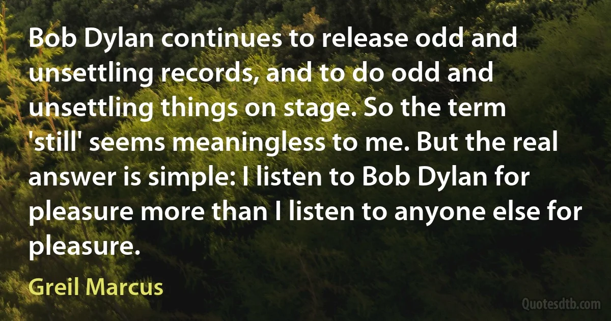 Bob Dylan continues to release odd and unsettling records, and to do odd and unsettling things on stage. So the term 'still' seems meaningless to me. But the real answer is simple: I listen to Bob Dylan for pleasure more than I listen to anyone else for pleasure. (Greil Marcus)