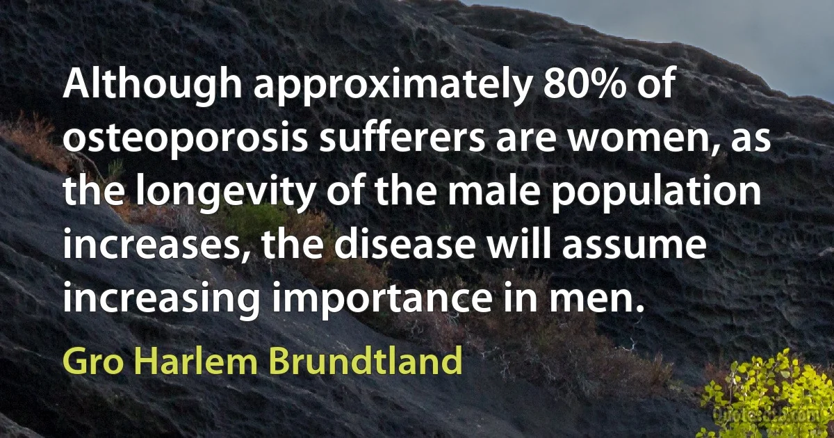 Although approximately 80% of osteoporosis sufferers are women, as the longevity of the male population increases, the disease will assume increasing importance in men. (Gro Harlem Brundtland)