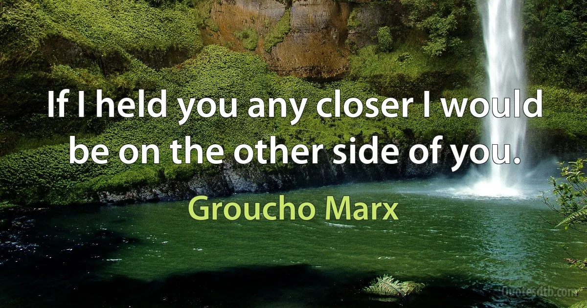 If I held you any closer I would be on the other side of you. (Groucho Marx)