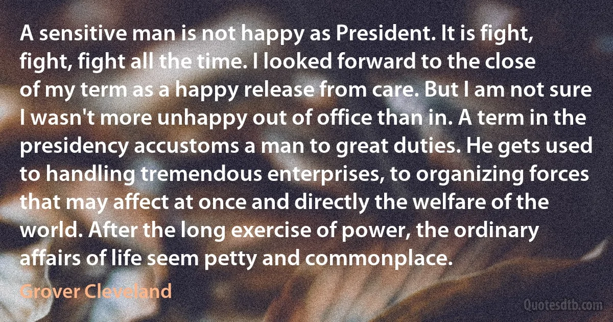 A sensitive man is not happy as President. It is fight, fight, fight all the time. I looked forward to the close of my term as a happy release from care. But I am not sure I wasn't more unhappy out of office than in. A term in the presidency accustoms a man to great duties. He gets used to handling tremendous enterprises, to organizing forces that may affect at once and directly the welfare of the world. After the long exercise of power, the ordinary affairs of life seem petty and commonplace. (Grover Cleveland)