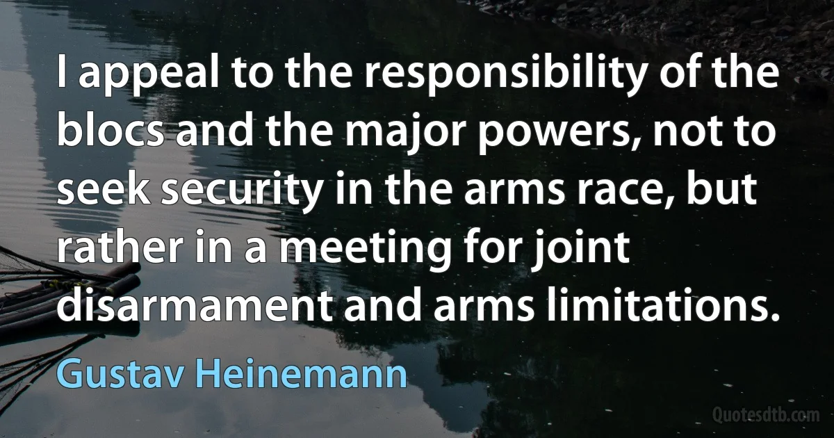 I appeal to the responsibility of the blocs and the major powers, not to seek security in the arms race, but rather in a meeting for joint disarmament and arms limitations. (Gustav Heinemann)