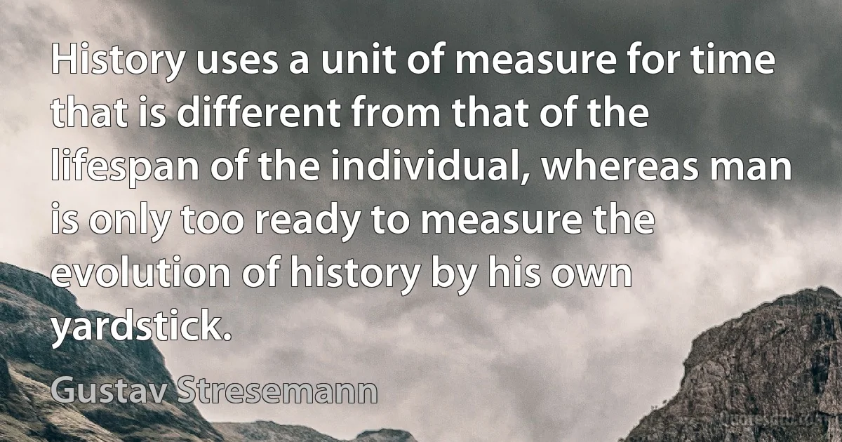 History uses a unit of measure for time that is different from that of the lifespan of the individual, whereas man is only too ready to measure the evolution of history by his own yardstick. (Gustav Stresemann)