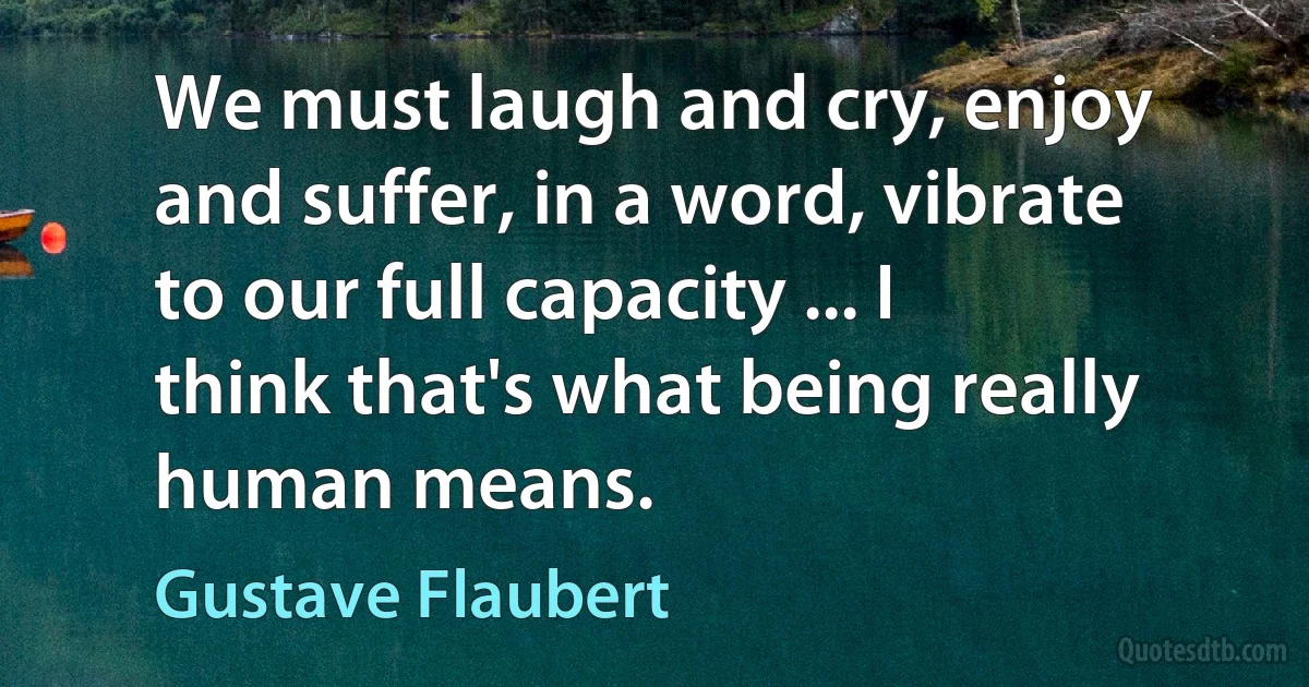 We must laugh and cry, enjoy and suffer, in a word, vibrate to our full capacity ... I think that's what being really human means. (Gustave Flaubert)