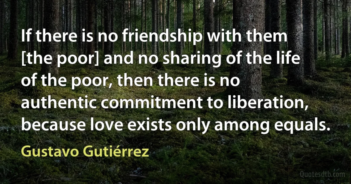 If there is no friendship with them [the poor] and no sharing of the life of the poor, then there is no authentic commitment to liberation, because love exists only among equals. (Gustavo Gutiérrez)