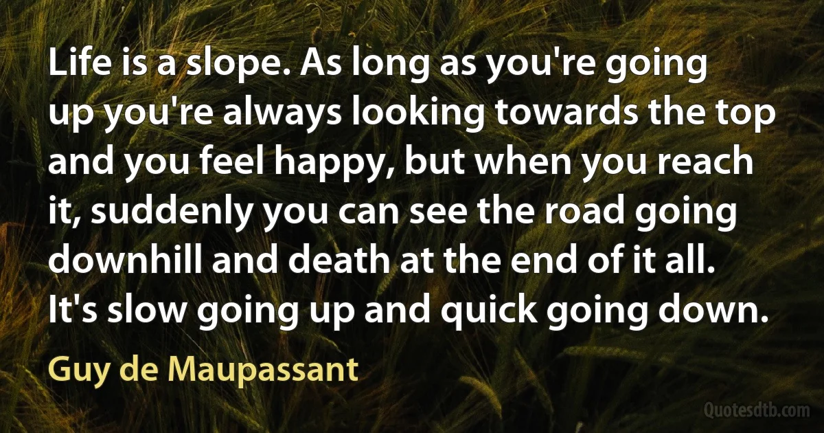 Life is a slope. As long as you're going up you're always looking towards the top and you feel happy, but when you reach it, suddenly you can see the road going downhill and death at the end of it all. It's slow going up and quick going down. (Guy de Maupassant)