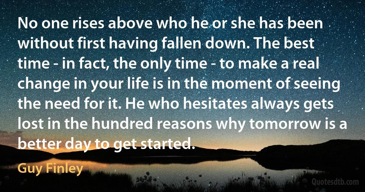 No one rises above who he or she has been without first having fallen down. The best time - in fact, the only time - to make a real change in your life is in the moment of seeing the need for it. He who hesitates always gets lost in the hundred reasons why tomorrow is a better day to get started. (Guy Finley)