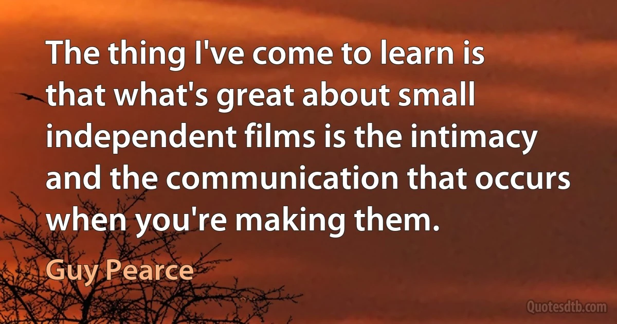 The thing I've come to learn is that what's great about small independent films is the intimacy and the communication that occurs when you're making them. (Guy Pearce)