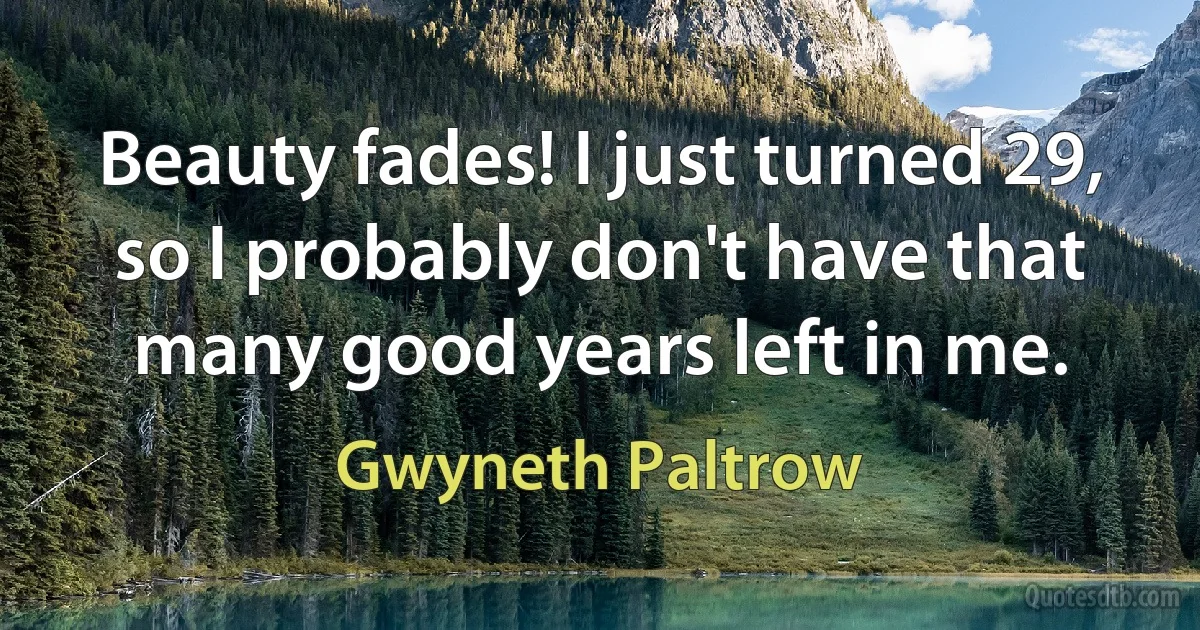 Beauty fades! I just turned 29, so I probably don't have that many good years left in me. (Gwyneth Paltrow)