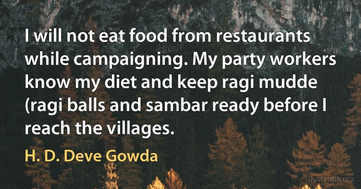 I will not eat food from restaurants while campaigning. My party workers know my diet and keep ragi mudde (ragi balls and sambar ready before I reach the villages. (H. D. Deve Gowda)