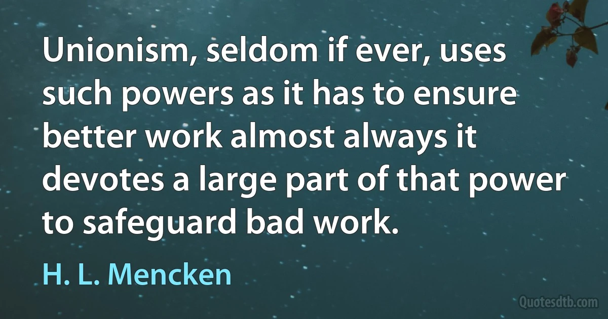 Unionism, seldom if ever, uses such powers as it has to ensure better work almost always it devotes a large part of that power to safeguard bad work. (H. L. Mencken)