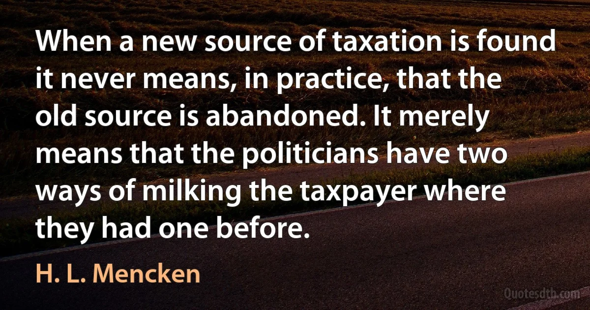 When a new source of taxation is found it never means, in practice, that the old source is abandoned. It merely means that the politicians have two ways of milking the taxpayer where they had one before. (H. L. Mencken)