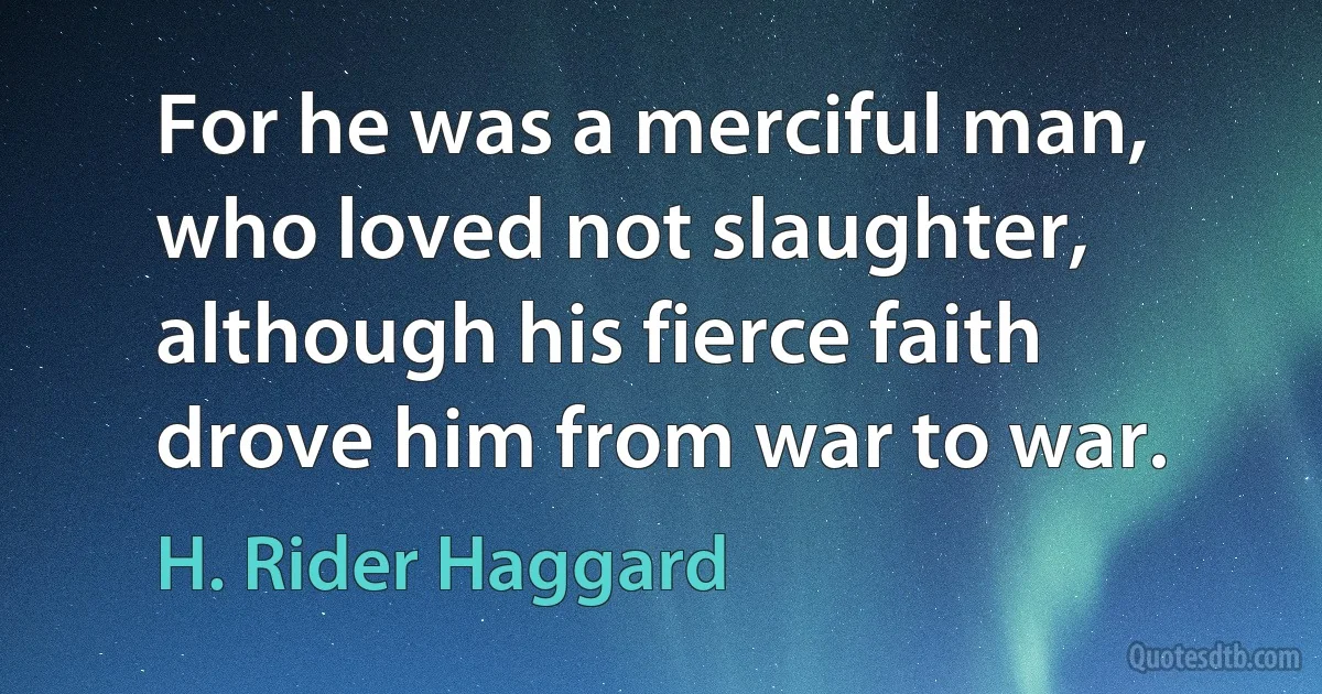 For he was a merciful man, who loved not slaughter, although his fierce faith drove him from war to war. (H. Rider Haggard)